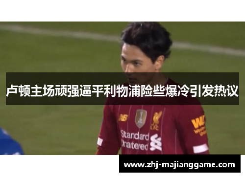 卢顿主场顽强逼平利物浦险些爆冷引发热议