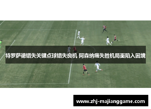 特罗萨德错失关键点球错失良机 阿森纳痛失胜机局面陷入困境