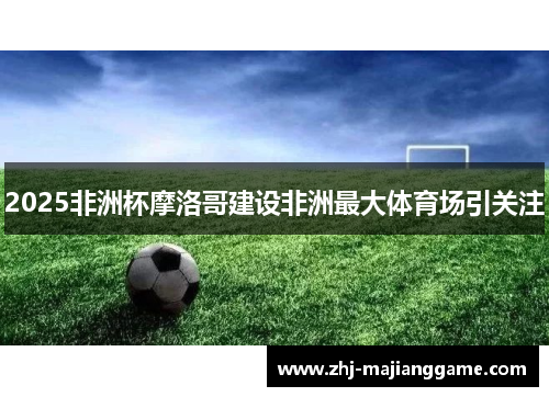 2025非洲杯摩洛哥建设非洲最大体育场引关注 2025非洲杯摩洛哥建设非洲最大体育场引关注
