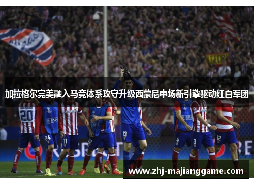 加拉格尔完美融入马竞体系攻守升级西蒙尼中场新引擎驱动红白军团