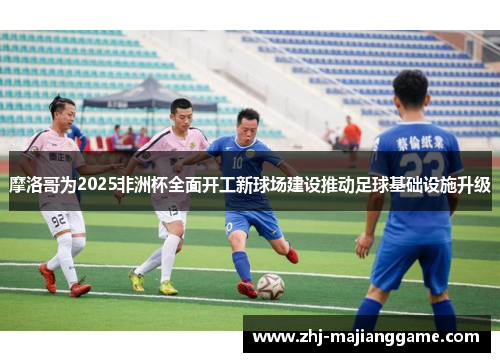 摩洛哥为2025非洲杯全面开工新球场建设推动足球基础设施升级